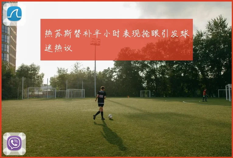 热苏斯替补半小时表现抢眼引发球迷热议