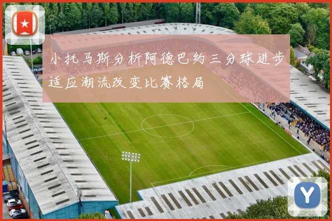 小托马斯分析阿德巴约三分球进步适应潮流改变比赛格局