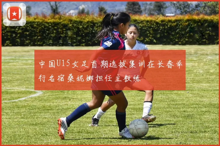 中国U15女足首期选拔集训在长春举行名宿桑妮娜担任主教练