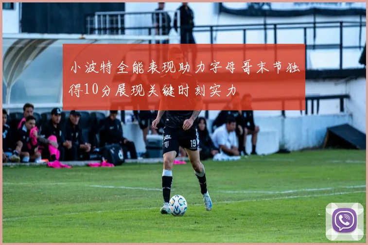 小波特全能表现助力字母哥末节独得10分展现关键时刻实力
