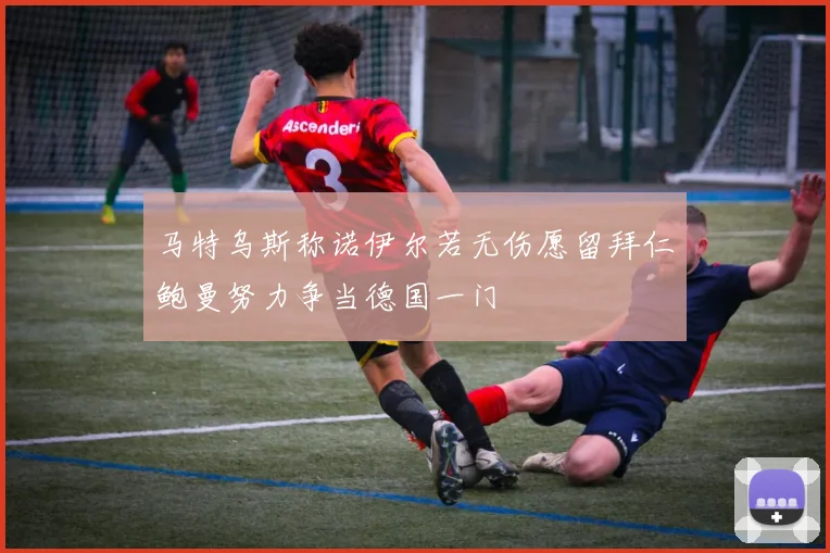 马特乌斯称诺伊尔若无伤愿留拜仁鲍曼努力争当德国一门