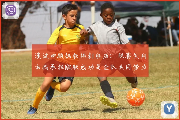 澳波回顾执教热刺经历：联赛失利由我承担欧联成功是全队共同努力的成果