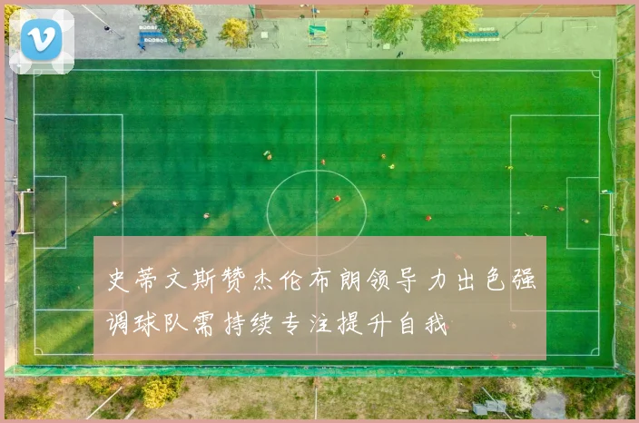 史蒂文斯赞杰伦布朗领导力出色强调球队需持续专注提升自我