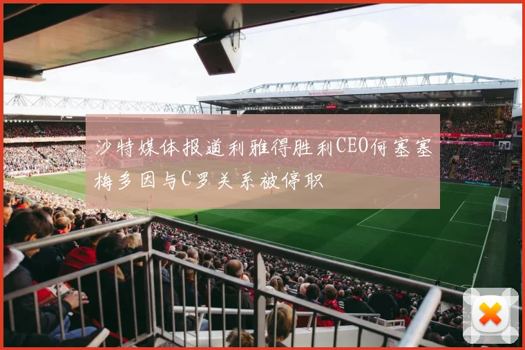 沙特媒体报道利雅得胜利CEO何塞塞梅多因与C罗关系被停职