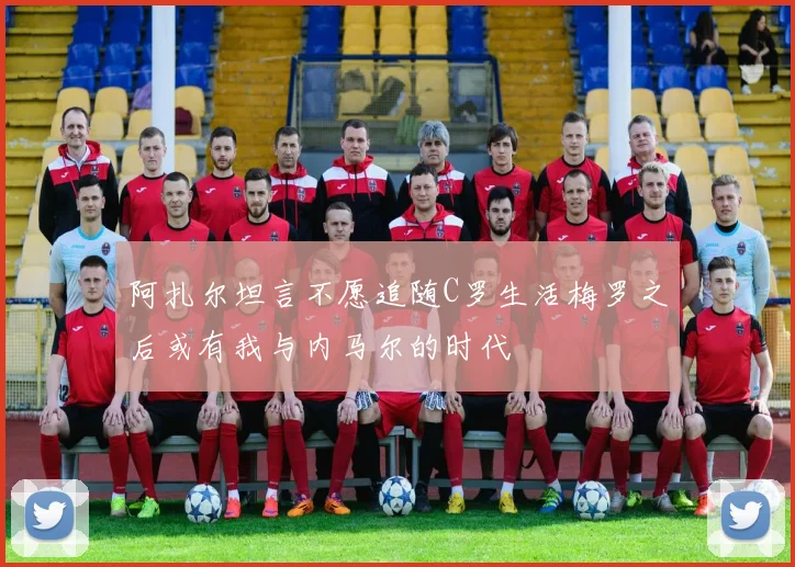 阿扎尔坦言不愿追随C罗生活梅罗之后或有我与内马尔的时代