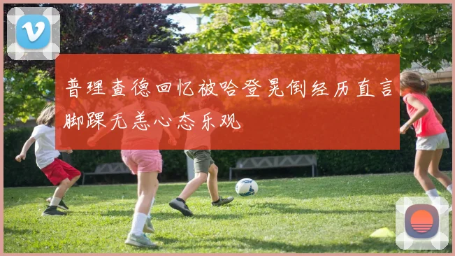 普理查德回忆被哈登晃倒经历直言脚踝无恙心态乐观