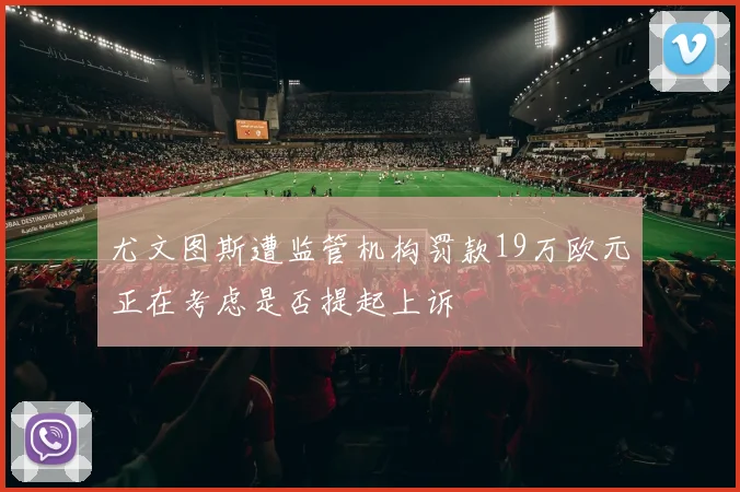 尤文图斯遭监管机构罚款19万欧元正在考虑是否提起上诉