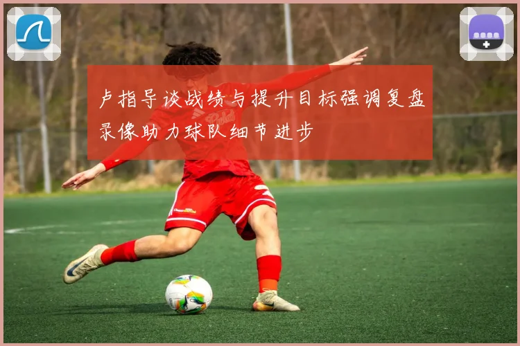 卢指导谈战绩与提升目标强调复盘录像助力球队细节进步
