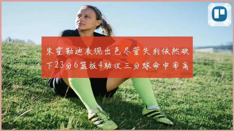 朱霍勒迪表现出色尽管失利依然砍下23分6篮板4助攻三分球命中率高达50