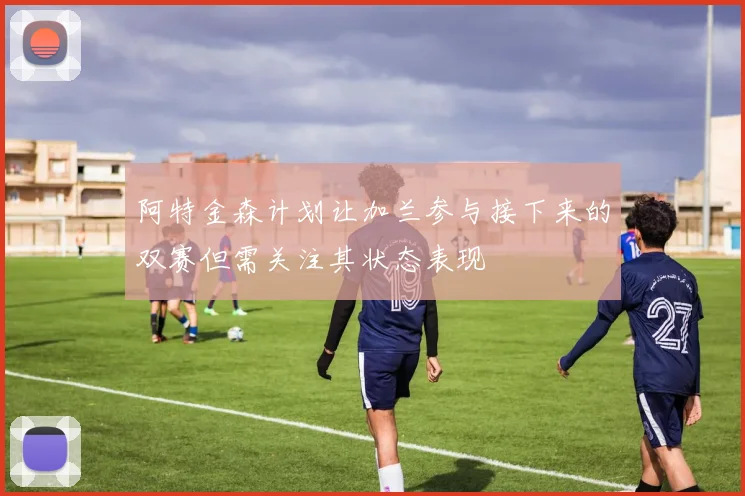 阿特金森计划让加兰参与接下来的双赛但需关注其状态表现