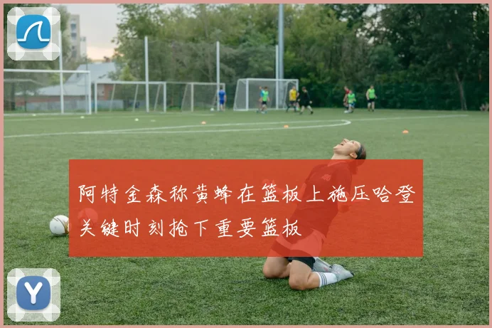 阿特金森称黄蜂在篮板上施压哈登关键时刻抢下重要篮板