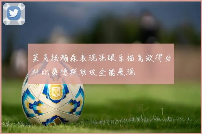 菜鸟杨瀚森表现亮眼乐福高效得分科比桑德斯助攻全能展现