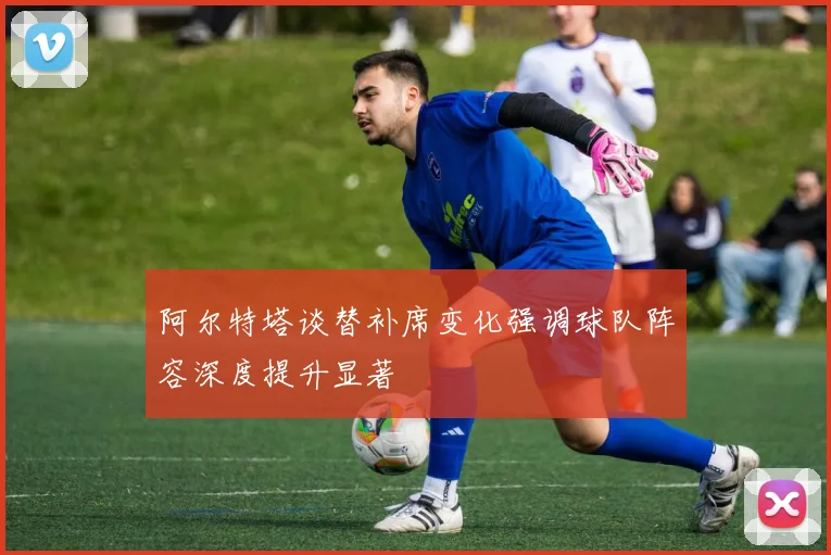 阿尔特塔谈替补席变化强调球队阵容深度提升显著