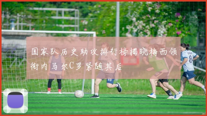 国家队历史助攻排行榜揭晓梅西领衔内马尔C罗紧随其后