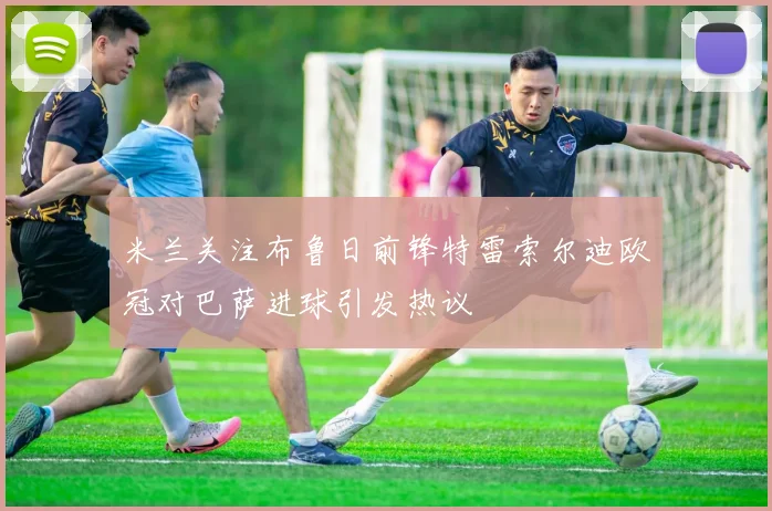 米兰关注布鲁日前锋特雷索尔迪欧冠对巴萨进球引发热议