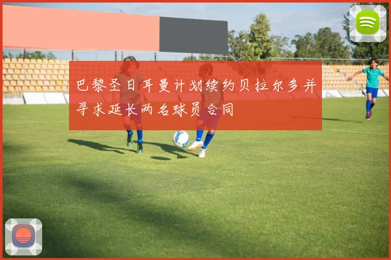 巴黎圣日耳曼计划续约贝拉尔多并寻求延长两名球员合同