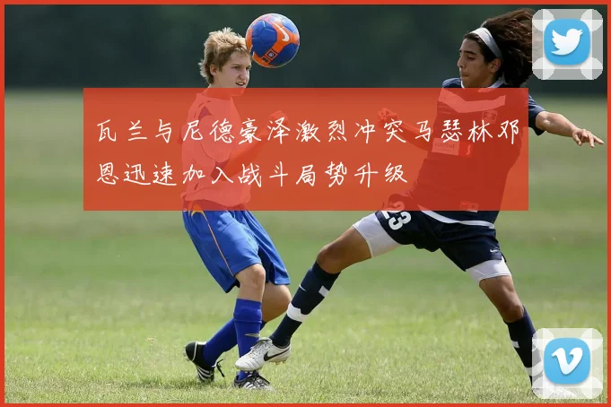 瓦兰与尼德豪泽激烈冲突马瑟林邓恩迅速加入战斗局势升级