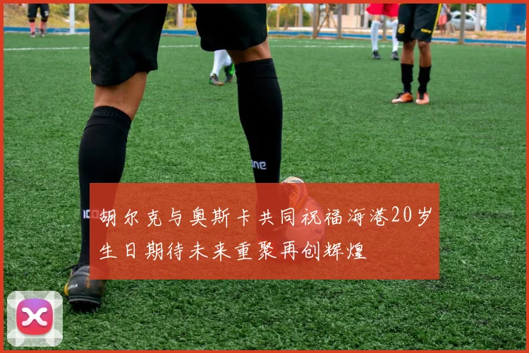 胡尔克与奥斯卡共同祝福海港20岁生日期待未来重聚再创辉煌